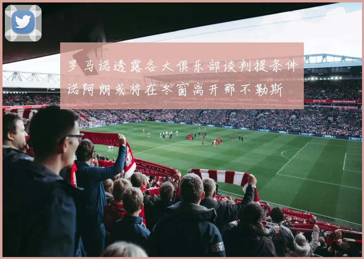 罗马诺透露各大俱乐部谈判提条件诺阿朗或将在冬窗离开那不勒斯