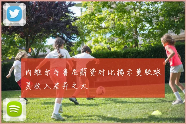 内维尔与鲁尼薪资对比揭示曼联球员收入差异之大