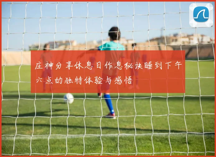 庄神分享休息日作息秘诀睡到下午六点的独特体验与感悟
