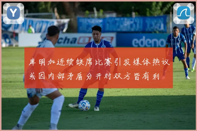 库明加连续缺席比赛引发媒体热议或因内部矛盾分开对双方皆有利