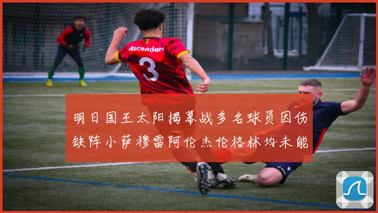 明日国王太阳揭幕战多名球员因伤缺阵小萨穆雷阿伦杰伦格林均未能出战