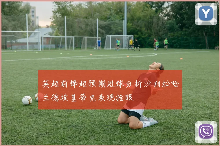 英超前锋超预期进球分析沙利松哈兰德埃基蒂克表现抢眼