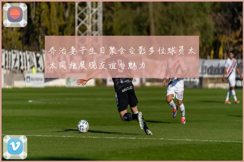 乔治妻子生日聚会合影多位球员太太同框展现友谊与魅力