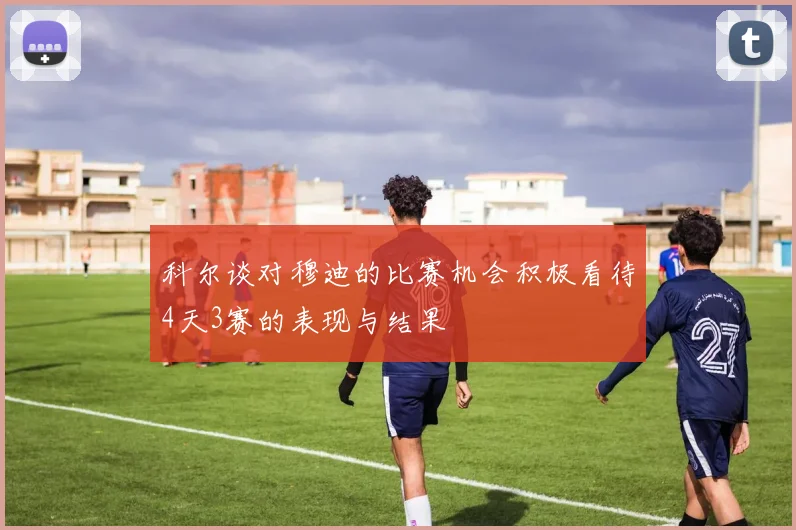 科尔谈对穆迪的比赛机会积极看待4天3赛的表现与结果