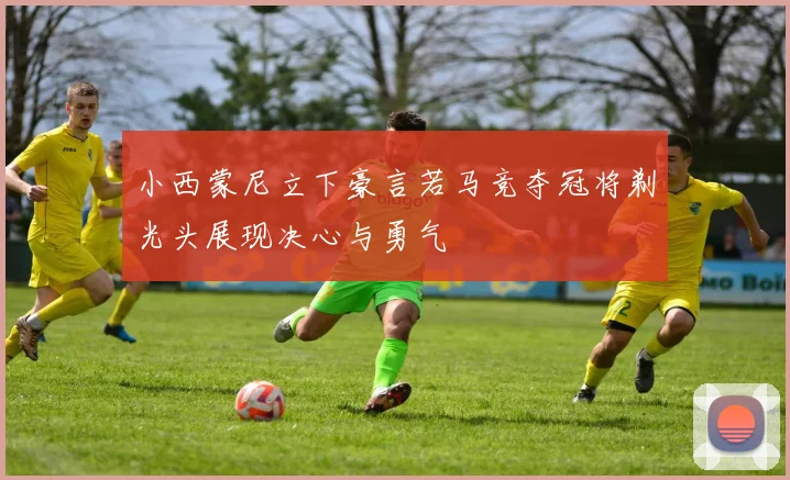 小西蒙尼立下豪言若马竞夺冠将剃光头展现决心与勇气