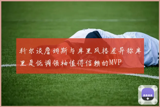科尔谈詹姆斯与库里风格差异称库里是低调领袖值得信赖的MVP