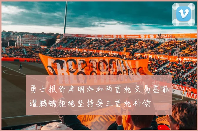 勇士报价库明加加两首轮交易墨菲遭鹈鹕拒绝坚持要三首轮补偿