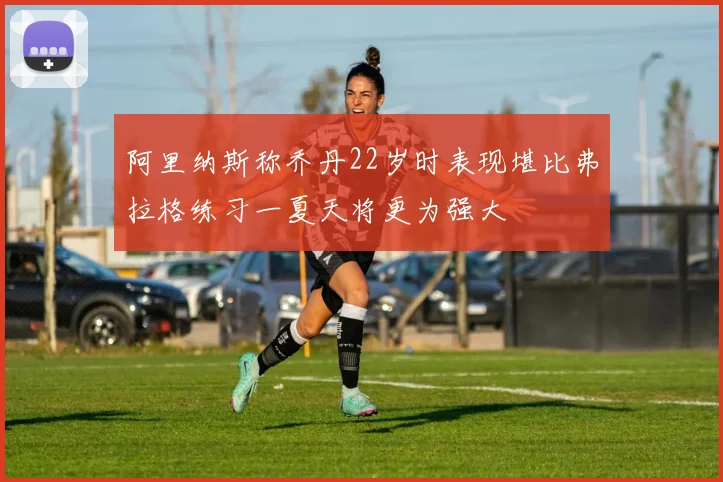 阿里纳斯称乔丹22岁时表现堪比弗拉格练习一夏天将更为强大