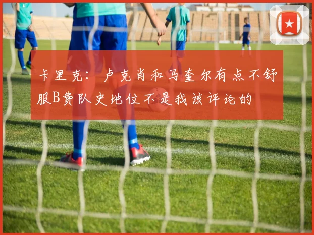 卡里克：卢克肖和马奎尔有点不舒服B费队史地位不是我该评论的