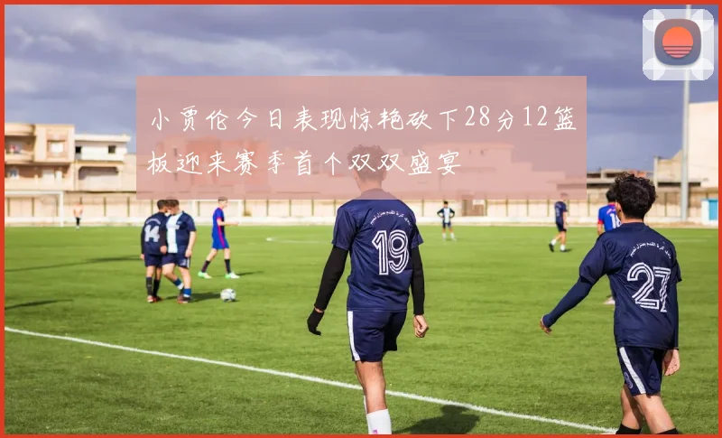 小贾伦今日表现惊艳砍下28分12篮板迎来赛季首个双双盛宴