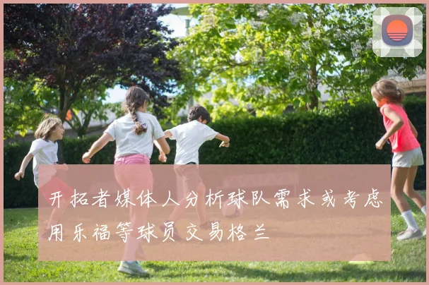 开拓者媒体人分析球队需求或考虑用乐福等球员交易格兰