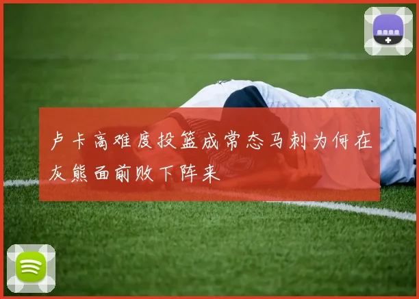 卢卡高难度投篮成常态马刺为何在灰熊面前败下阵来