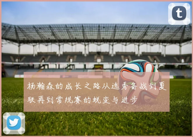 杨瀚森的成长之路从选秀备战到夏联再到常规赛的蜕变与进步