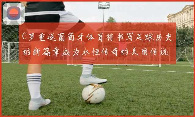 C罗重返葡萄牙体育将书写足球历史的新篇章成为永恒传奇的美丽传说