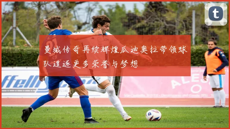 曼城传奇再续辉煌瓜迪奥拉带领球队追逐更多荣誉与梦想