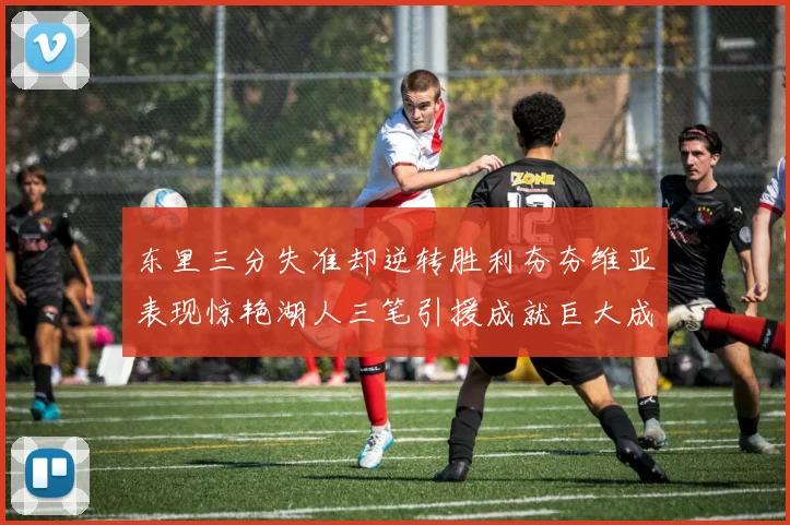 东里三分失准却逆转胜利夯夯维亚表现惊艳湖人三笔引援成就巨大成功