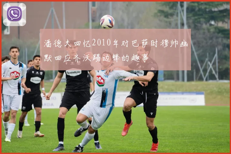 潘德夫回忆2010年对巴萨时穆帅幽默回应齐沃踢边锋的趣事