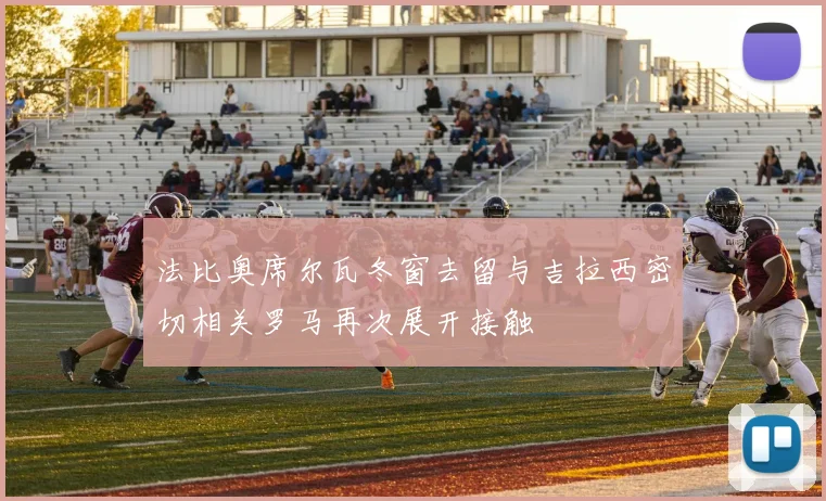 法比奥席尔瓦冬窗去留与吉拉西密切相关罗马再次展开接触
