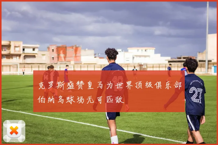 克罗斯盛赞皇马为世界顶级俱乐部伯纳乌球场无可匹敌