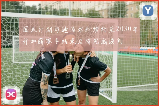 国米计划与迪马尔科续约至2030年并加薪赛季结束后将完成谈判
