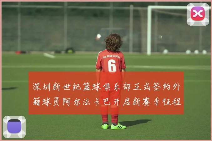 深圳新世纪篮球俱乐部正式签约外籍球员阿尔法卡巴开启新赛季征程