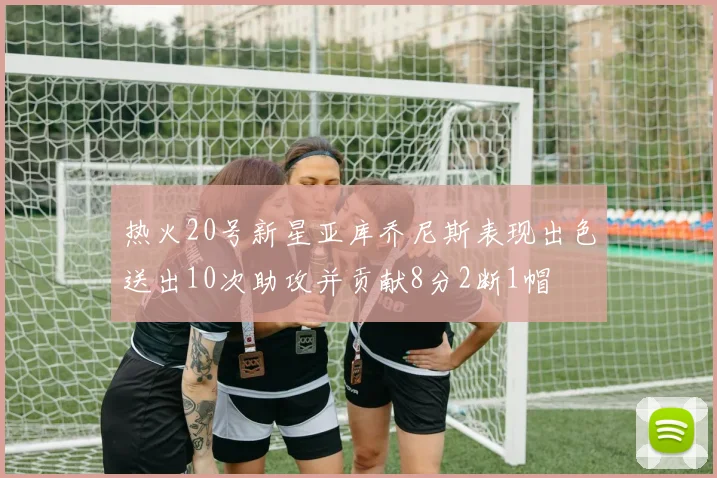 热火20号新星亚库乔尼斯表现出色送出10次助攻并贡献8分2断1帽