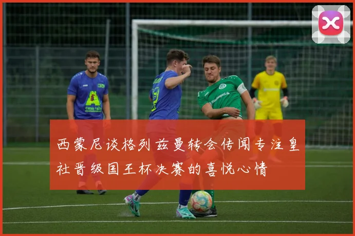 西蒙尼谈格列兹曼转会传闻专注皇社晋级国王杯决赛的喜悦心情